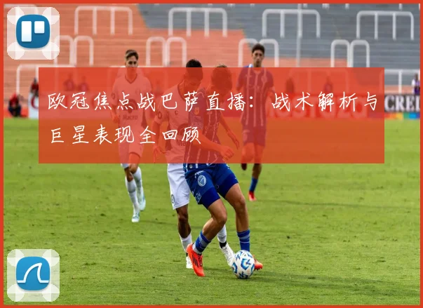 欧冠焦点战巴萨直播:战术解析与巨星表现全回顾