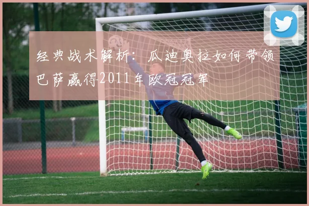 经典战术解析：瓜迪奥拉如何带领巴萨赢得2011年欧冠冠军