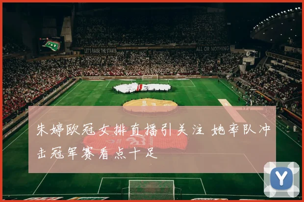 朱婷欧冠女排直播引关注 她率队冲击冠军赛看点十足