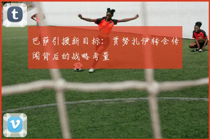 巴萨引援新目标：贾努扎伊转会传闻背后的战略考量