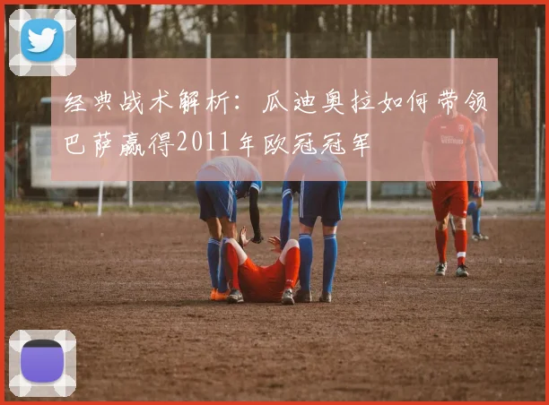 经典战术解析：瓜迪奥拉如何带领巴萨赢得2011年欧冠冠军