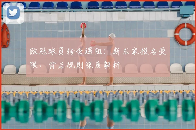 欧冠球员转会遇阻:新东家报名受限,背后规则深度解析