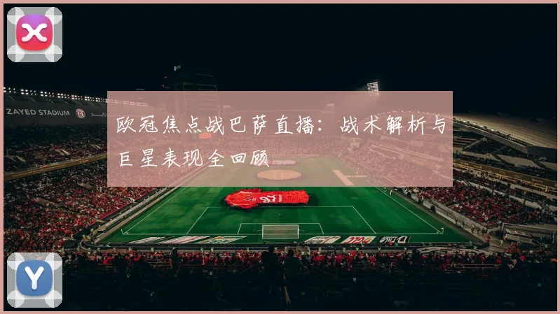 欧冠焦点战巴萨直播：战术解析与巨星表现全回顾