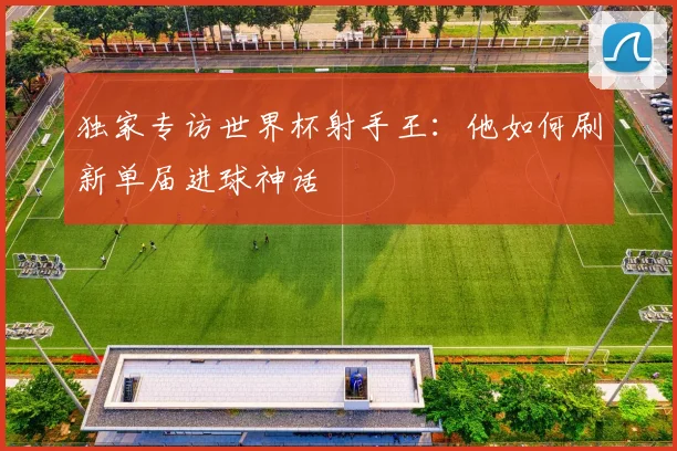 独家专访世界杯射手王：他如何刷新单届进球神话