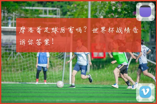摩洛哥足球厉害吗？世界杯战绩告诉你答案！