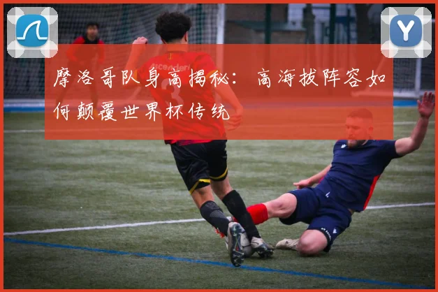 摩洛哥队身高揭秘：高海拔阵容如何颠覆世界杯传统