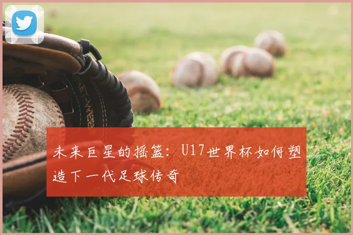 未来巨星的摇篮：U17世界杯如何塑造下一代足球传奇