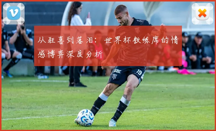 从狂喜到落泪：世界杯教练席的情感博弈深度分析