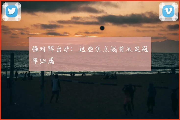 强对阵出炉：这些焦点战将决定冠军归属