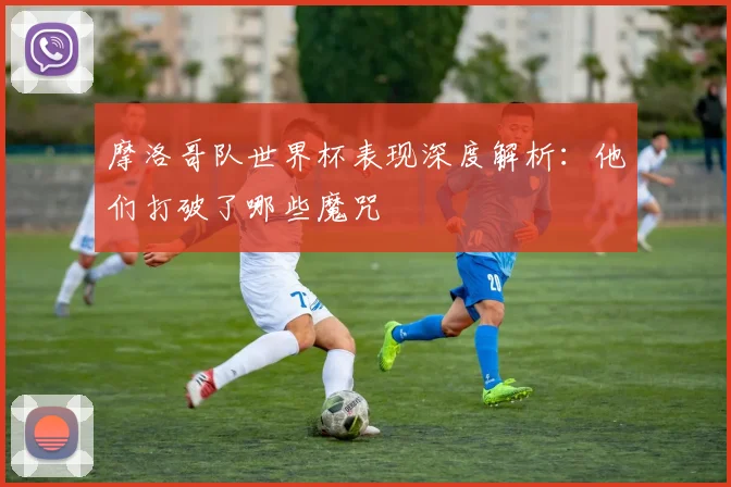 摩洛哥队世界杯表现深度解析：他们打破了哪些魔咒