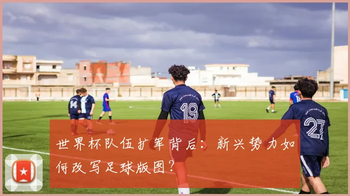 世界杯队伍扩军背后：新兴势力如何改写足球版图？