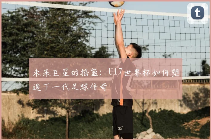 未来巨星的摇篮：U17世界杯如何塑造下一代足球传奇