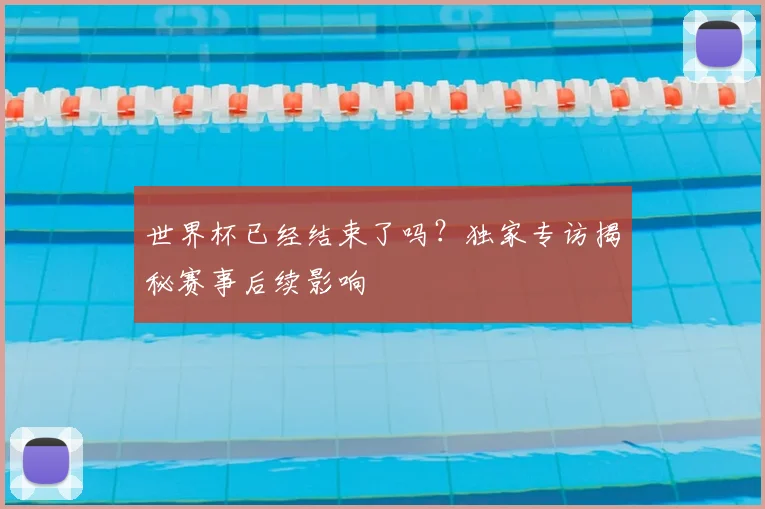 世界杯已经结束了吗？独家专访揭秘赛事后续影响