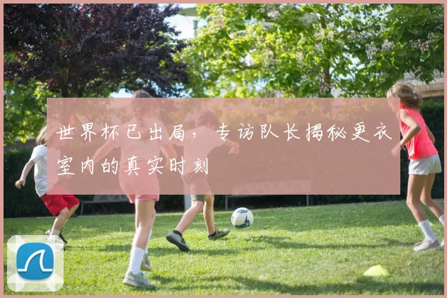 世界杯已出局，专访队长揭秘更衣室内的真实时刻