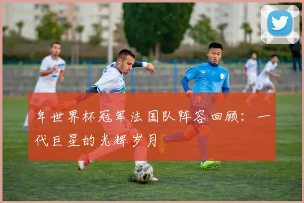 年世界杯冠军法国队阵容回顾：一代巨星的光辉岁月