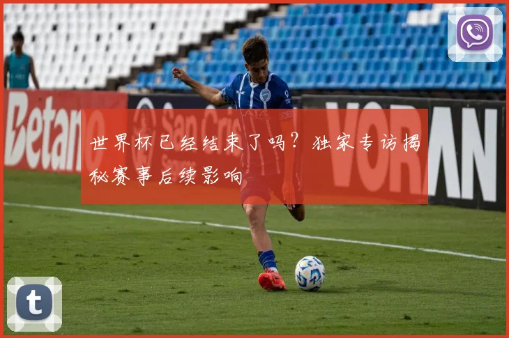 世界杯已经结束了吗？独家专访揭秘赛事后续影响