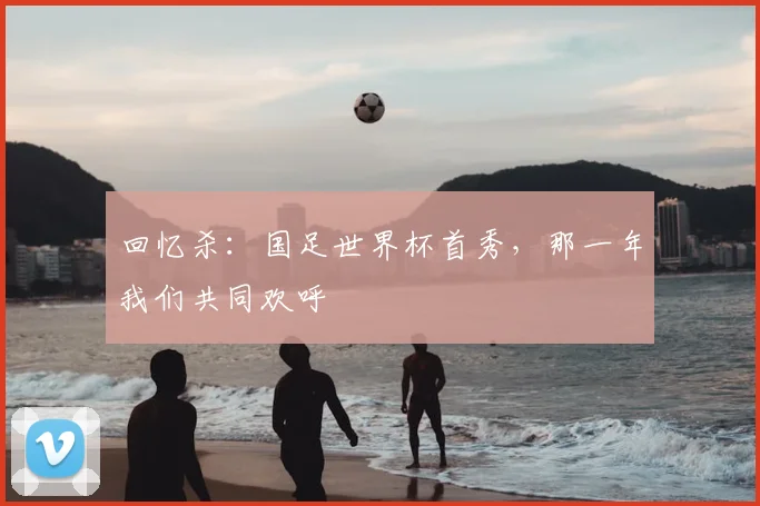回忆杀：国足世界杯首秀，那一年我们共同欢呼