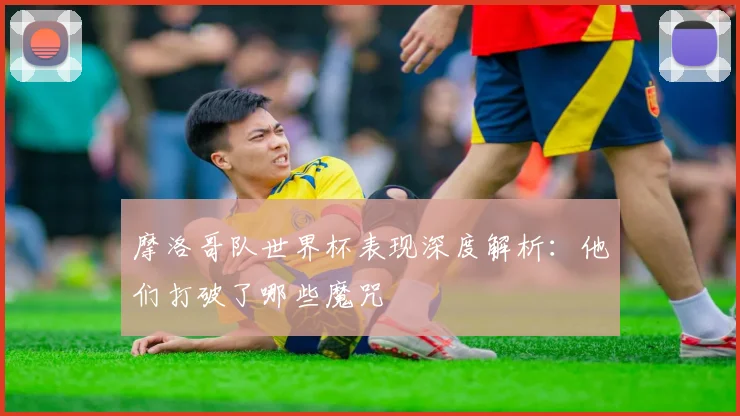 摩洛哥队世界杯表现深度解析：他们打破了哪些魔咒
