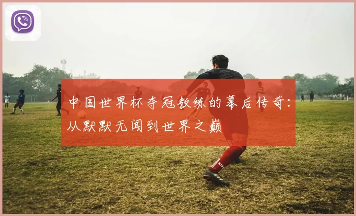 中国世界杯夺冠教练的幕后传奇：从默默无闻到世界之巅