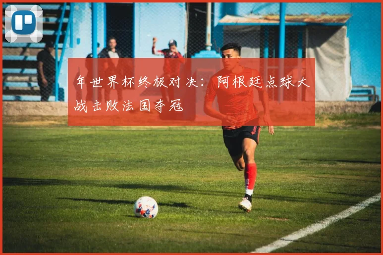 年世界杯终极对决：阿根廷点球大战击败法国夺冠